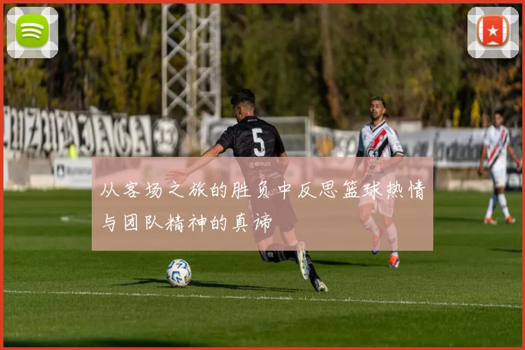 从客场之旅的胜负中反思篮球热情与团队精神的真谛