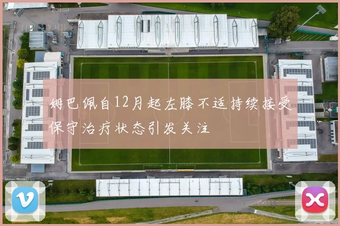姆巴佩自12月起左膝不适持续接受保守治疗状态引发关注