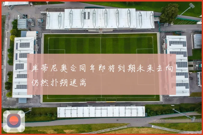 库蒂尼奥合同年即将到期未来去向仍然扑朔迷离