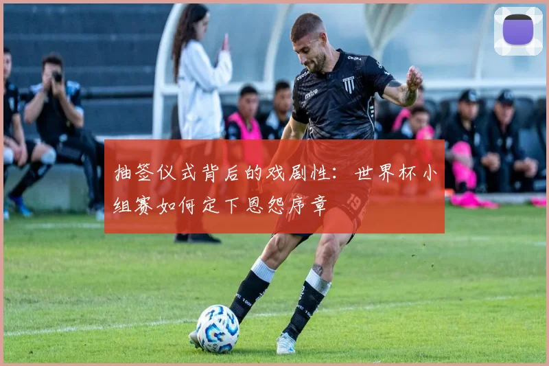 抽签仪式背后的戏剧性：世界杯小组赛如何定下恩怨序章