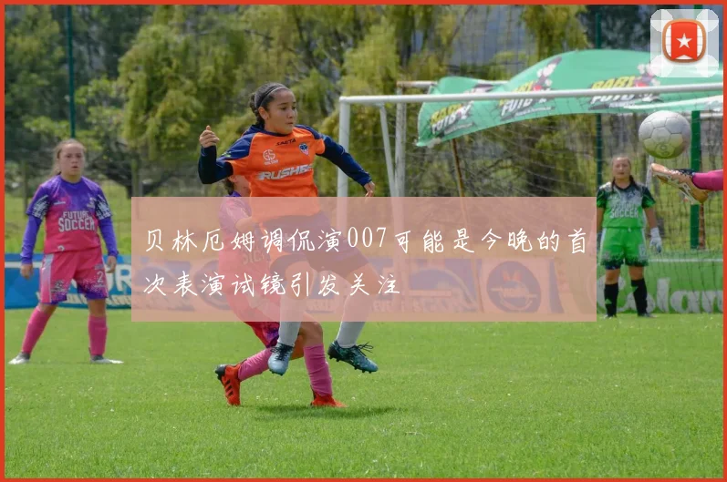 贝林厄姆调侃演007可能是今晚的首次表演试镜引发关注