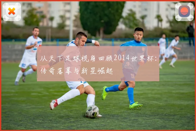 从天下足球视角回顾2014世界杯：传奇落幕与新星崛起